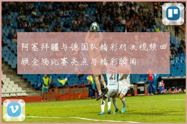 阿塞拜疆与德国队精彩对决视频回顾全场比赛亮点与精彩瞬间