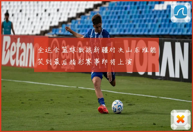 全运会篮球激战新疆对决山东谁能笑到最后精彩赛事即将上演