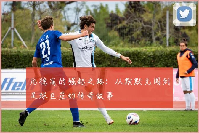 厄德高的崛起之路：从默默无闻到足球巨星的传奇故事