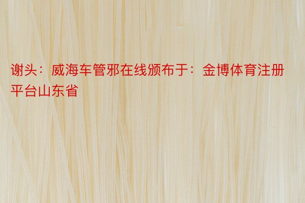 谢头：威海车管邪在线颁布于：金博体育注册平台山东省