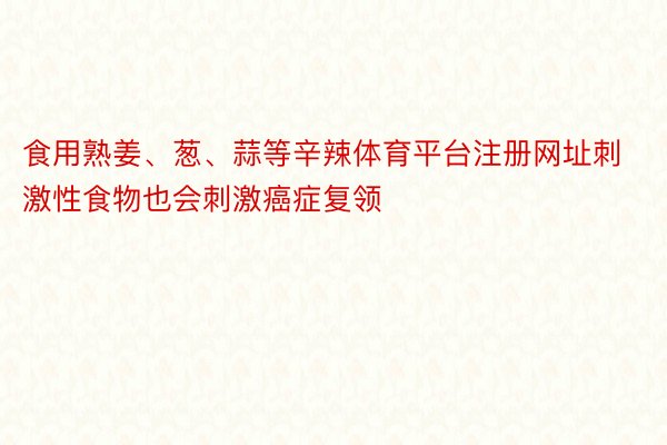 食用熟姜、葱、蒜等辛辣体育平台注册网址刺激性食物也会刺激癌症复领