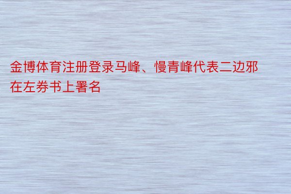 金博体育注册登录马峰、慢青峰代表二边邪在左券书上署名