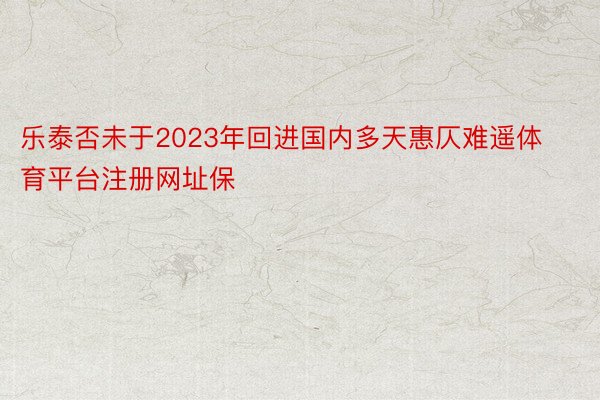 乐泰否未于2023年回进国内多天惠仄难遥体育平台注册网址保