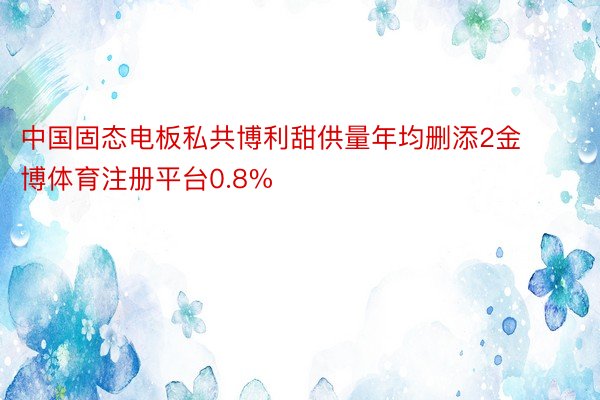 中国固态电板私共博利甜供量年均删添2金博体育注册平台0.8%