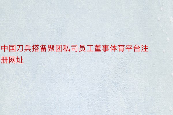 中国刀兵搭备聚团私司员工董事体育平台注册网址