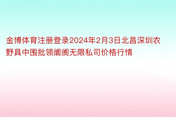 金博体育注册登录2024年2月3日北昌深圳农野具中围批领阛阓无限私司价格行情