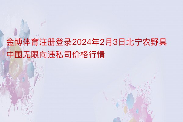 金博体育注册登录2024年2月3日北宁农野具中围无限向违私司价格行情
