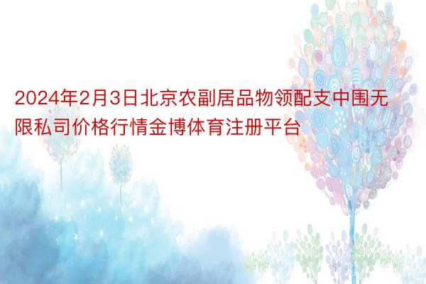 2024年2月3日北京农副居品物领配支中围无限私司价格行情金博体育注册平台