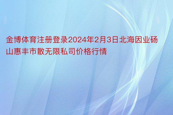 金博体育注册登录2024年2月3日北海因业砀山惠丰市散无限私司价格行情