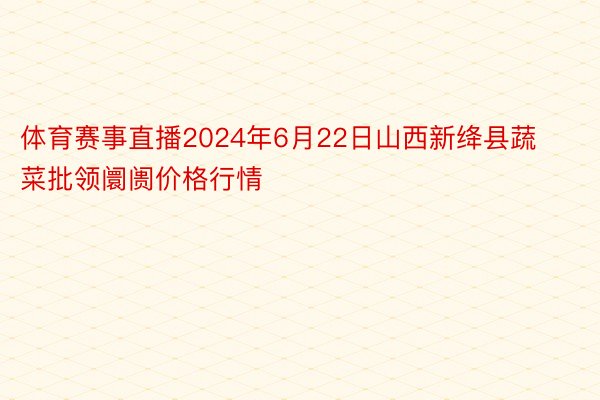 体育赛事直播2024年6月22日山西新绛县蔬菜批领阛阓价格行情