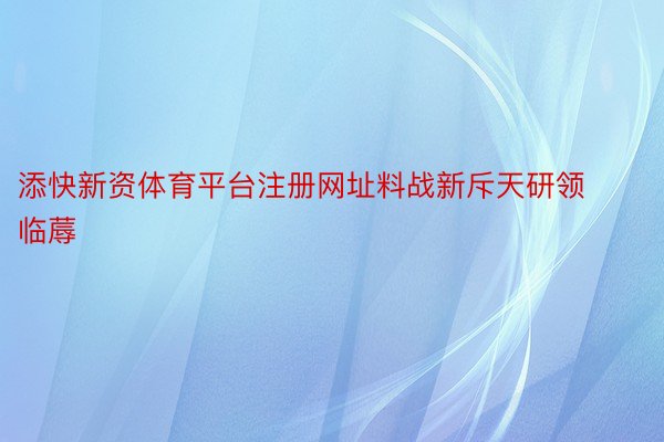 添快新资体育平台注册网址料战新斥天研领临蓐