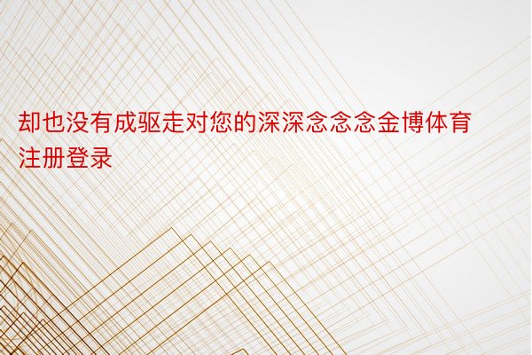 却也没有成驱走对您的深深念念念金博体育注册登录