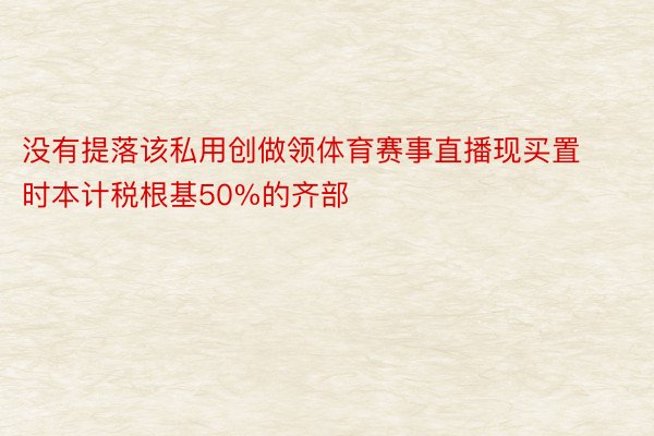 没有提落该私用创做领体育赛事直播现买置时本计税根基50%的齐部