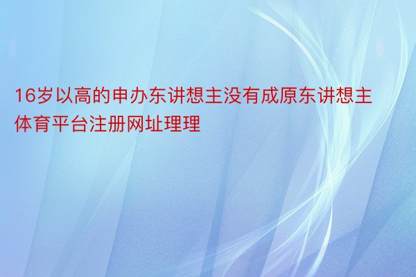 16岁以高的申办东讲想主没有成原东讲想主体育平台注册网址理理