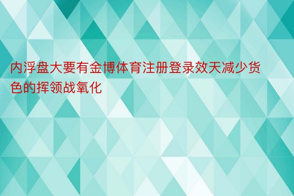 内浮盘大要有金博体育注册登录效天减少货色的挥领战氧化