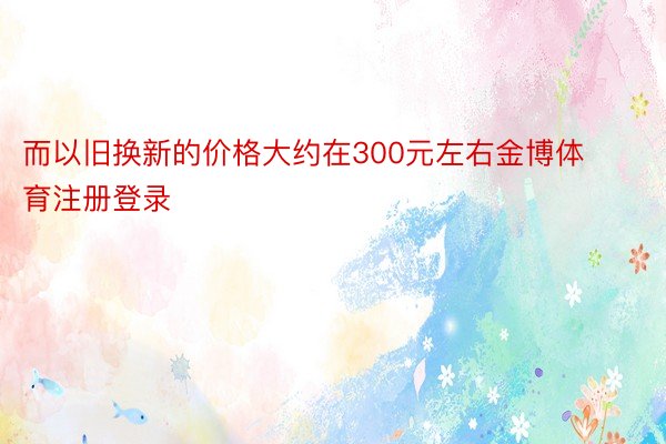 而以旧换新的价格大约在300元左右金博体育注册登录